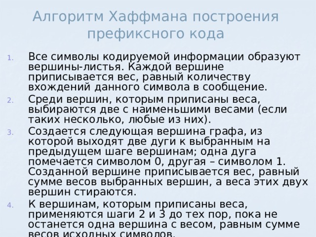 Алгоритм Хаффмана построения префиксного кода Все символы кодируемой информации образуют вершины-листья. Каждой вершине приписывается вес, равный количеству вхождений данного символа в сообщение. Среди вершин, которым приписаны веса, выбираются две с наименьшими весами (если таких несколько, любые из них). Создается следующая вершина графа, из которой выходят две дуги к выбранным на предыдущем шаге вершинам; одна дуга помечается символом 0, другая – символом 1. Созданной вершине приписывается вес, равный сумме весов выбранных вершин, а веса этих двух вершин стираются. К вершинам, которым приписаны веса, применяются шаги 2 и 3 до тех пор, пока не останется одна вершина с весом, равным сумме весов исходных символов. 