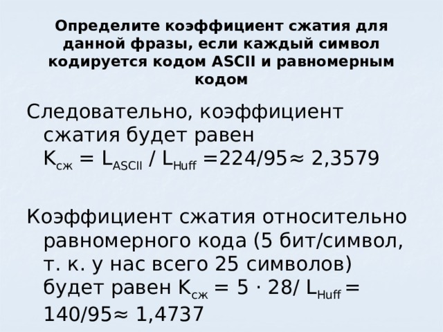 Определите коэффициент сжатия для данной фразы, если каждый символ кодируется кодом ASCII и равномерным кодом Следовательно, коэффициент сжатия будет равен  K сж = L ASCII / L Huff =224/95≈ 2,3579 Коэффициент сжатия относительно равномерного кода (5 бит/символ, т. к. у нас всего 25 символов) будет равен K сж = 5 · 28/ L Huff = 140/95≈ 1,4737 