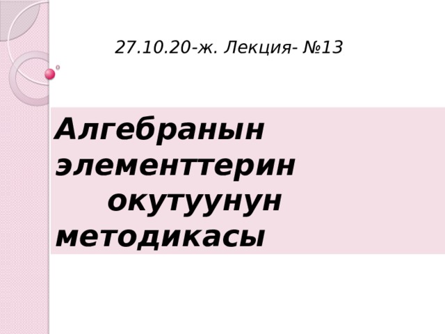 27.10.20-ж. Лекция- №13 Алгебранын элементтерин  окутуунун методикасы 