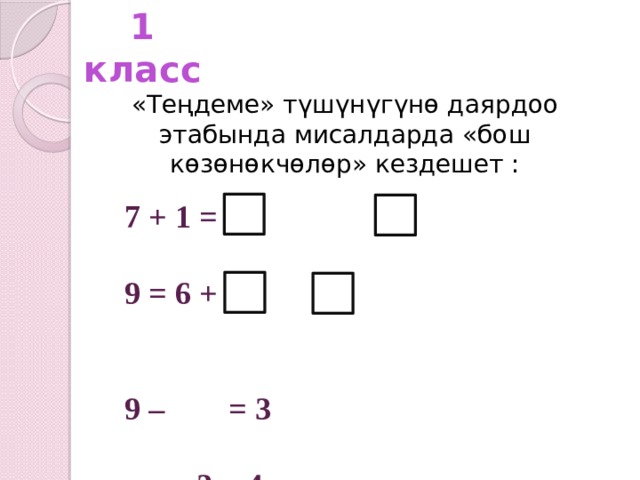 1 класс «Теңдеме» түшүнүгүнө даярдоо этабында мисалдарда «бош көзөнөкчөлөр» кездешет : 7 + 1 =  9 = 6 +   9 – = 3  – 3 = 4    