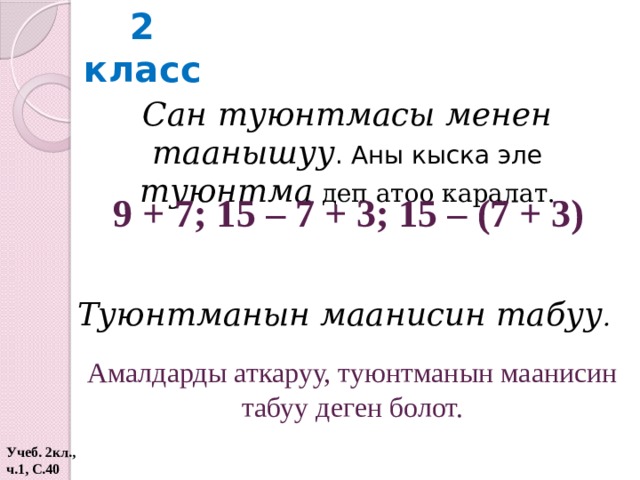 2 класс Сан туюнтмасы менен таанышуу . Аны кыска эле туюнтма  деп атоо каралат. 9 + 7; 15 – 7 + 3; 15 – (7 + 3) Туюнтманын маанисин табуу .  Амалдарды аткаруу, туюнтманын маанисин табуу деген болот. Учеб. 2кл., ч.1, С.40  