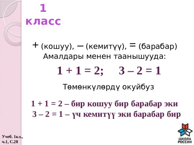 1 класс + (кошуу), – (кемитүү), = (барабар) Амалдары менен таанышууда: 1 + 1 = 2; 3 – 2 = 1 Төмөнкүлөрдү окуйбуз 1 + 1 = 2 – бир кошуу бир барабар эки  3 – 2 = 1 – үч кемитүү эки барабар бир Учеб. 1кл., ч.1, С.28  