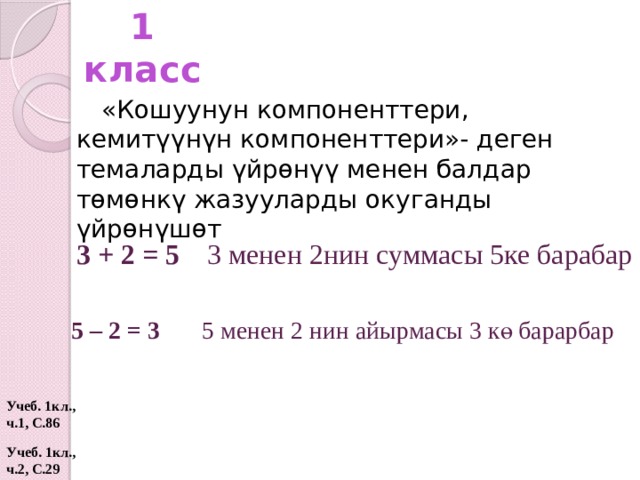 1 класс «Кошуунун компоненттери, кемитүүнүн компоненттери»- деген темаларды үйрөнүү менен балдар төмөнкү жазууларды окуганды үйрөнүшөт 3 + 2 = 5  3 менен 2нин суммасы 5ке барабар 5 – 2 = 3  5 менен 2 нин айырмасы 3 кө барарбар Учеб. 1кл., ч.1, С.86 Учеб. 1кл., ч.2, С.29  