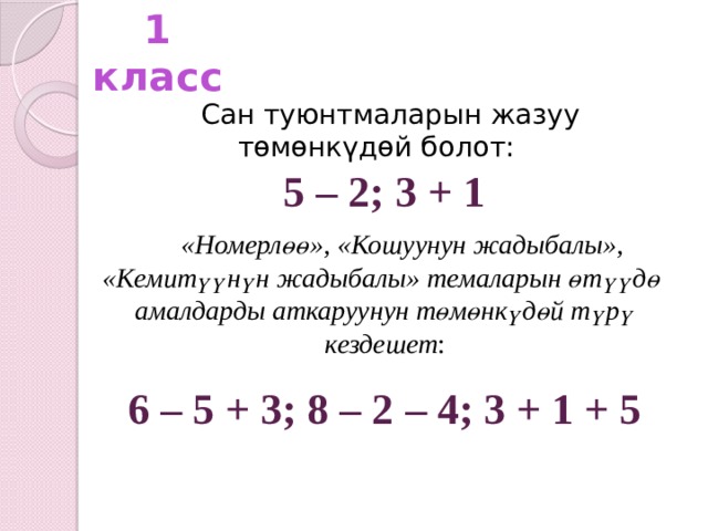 1 класс Сан туюнтмаларын жазуу төмөнкүдөй болот: 5 – 2; 3 + 1  «Номерлөө», «Кошуунун жадыбалы»,  «Кемитүүнүн жадыбалы» темаларын өтүүдө амалдарды аткаруунун төмөнкүдөй түрү кездешет : 6 – 5 + 3; 8 – 2 – 4; 3 + 1 + 5  