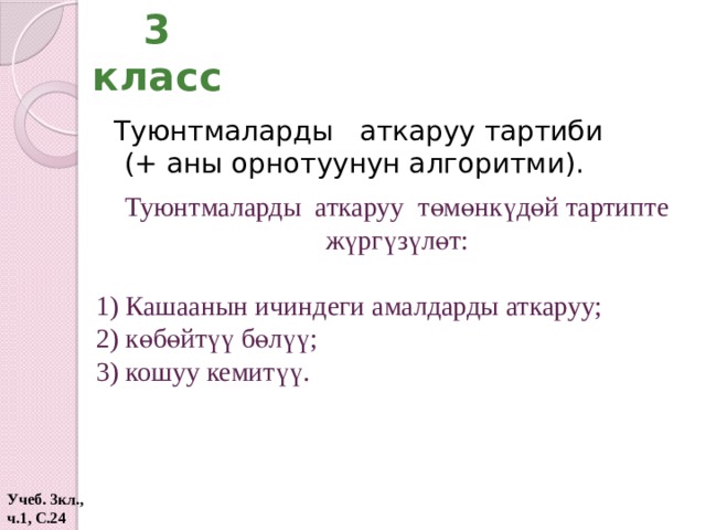 3 класс  Туюнтмаларды аткаруу тартиби (+ аны орнотуунун алгоритми). Туюнтмаларды аткаруу төмөнкүдөй тартипте жүргүзүлөт: 1) Кашаанын ичиндеги амалдарды аткаруу; 2) көбөйтүү бөлүү; 3) кошуу кемитүү. Учеб. 3кл., ч.1, С.24  