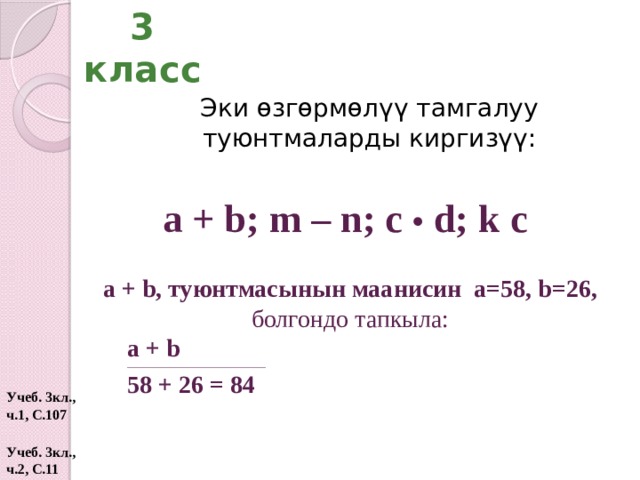 3 класс Эки өзгөрмөлүү тамгалуу туюнтмаларды киргизүү: а + b; m – n; c • d; k c а + b, туюнтмасынын маанисин а=58, b=26, болгондо тапкыла: а + b ____________________________________________________ 58 + 26 = 84 Учеб. 3кл., ч.1, С.107 Учеб. 3кл., ч.2, С.11  