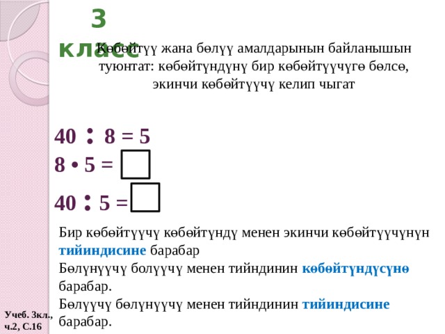 3 класс Көбөйтүү жана бөлүү амалдарынын байланышын туюнтат: көбөйтүндүнү бир көбөйтүүчүгө бөлсө, экинчи көбөйтүүчү келип чыгат 40 : 8 = 5 8 •  5 = 40 : 5 = Бир көбөйтүүчү көбөйтүндү менен экинчи көбөйтүүчүнүн тийиндисине барабар Бөлүнүүчү болүүчү менен тийндинин көбөйтүндүсүнө барабар. Бөлүүчү бөлүнүүчү менен тийндинин тийиндисине барабар. Учеб. 3кл., ч.2, С.16  