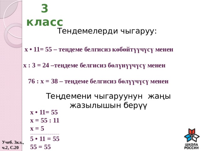 3 класс Тендемелерди чыгаруу: х • 11= 55 – теңдеме белгисиз көбөйтүүчүсү менен х : 3 = 24 –теңдеме белгисиз бөлүнүүчүсү менен 76 : х = 38 – теңдеме белгисиз бөлүүчүсү менен Теңдемени чыгаруунун жаңы жазылышын берүү х • 11= 55 х = 55 : 11 х = 5 ______________________________ 5 • 11 = 55 55 = 55 Учеб. 3кл., ч.2, С.20  