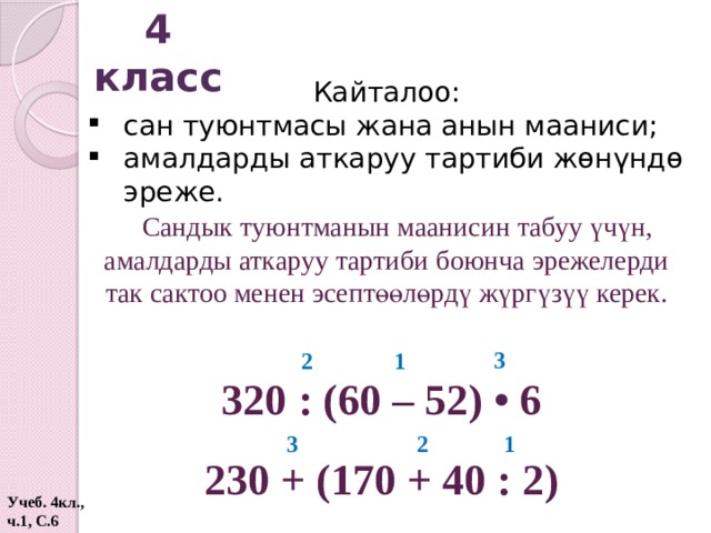 4 класс Кайталоо: сан туюнтмасы жана анын мааниси; амалдарды аткаруу тартиби жөнүндө эреже. Сандык туюнтманын маанисин табуу үчүн, амалдарды аткаруу тартиби боюнча эрежелерди так сактоо менен эсептөөлөрдү жүргүзүү керек. 3 1 2 320 : (60 – 52) • 6 1 2 3 230 + (170 + 40 : 2) Учеб. 4кл., ч.1, С.6  