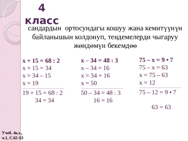 4 класс сандардын ортосундагы кошуу жана кемитүүнүн байланышын колдонуп, теңдемелерди чыгаруу жөндөмүн бекемдөө 75 – х = 9 • 7 75 – х = 63 х = 75 – 63 х = 12 ______________________________________________ 75 – 12 = 9 • 7  63 = 63 х – 34 = 48 : 3 х – 34 = 16 х = 34 + 16 х = 50 ______________________________________________ 50 – 34 = 48 : 3  16 = 16 х + 15 = 68 : 2 х + 15 = 34 х = 34 – 15 х = 19 ______________________________________________ 19 + 15 = 68 : 2  34 = 34 Учеб. 4кл., ч.1, С.62-63  