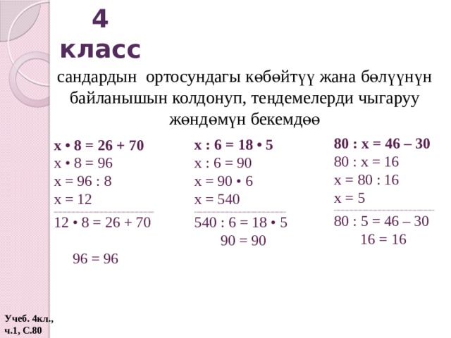 4 класс сандардын ортосундагы көбөйтүү жана бөлүүнүн байланышын колдонуп, теңдемелерди чыгаруу жөндөмүн бекемдөө 80 : х = 46 – 30 80 : х = 16 х = 80 : 16 х = 5 ______________________________________________ 80 : 5 = 46 – 30  16 = 16 х : 6 = 18 • 5 х : 6 = 90 х = 90 • 6 х = 540 __________________________________________ 540 : 6 = 18 • 5  90 = 90 х • 8 = 26 + 70 х • 8 = 96 х = 96 : 8 х = 12 ______________________________________________ 12 • 8 = 26 + 70  96 = 96 Учеб. 4кл., ч.1, С.80  