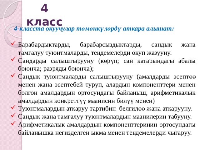 4 класс  4-класста окуучулар төмөнкүлөрдү аткара алышат:  Барабардыктарды, барабарсыздыктарды, сандык жана тамгалуу туюнтмаларды, теңдемелерди окуп жазууну. Сандарды салыштырууну (көрүп; сан катарындагы абалы боюнча; разряды боюнча); Сандык туюнтмаларды салыштырууну (амалдарды эсептөө менен жана эсептебей туруп, алардын компоненттери менен болгон амалдардын ортосундагы байланыш, арифметикалык амалдардын конкреттүү маанисин билүү менен) Туюнтмалардын аткаруу тартибин белгилөө жана аткарууну. Сандык жана тамгалуу туюнтмалардын маанилерин табууну. Арифметикалык амалдардын компоненттеринин ортосундагы байланышка негизделген ыкма менен теңдемелерди чыгаруу.  