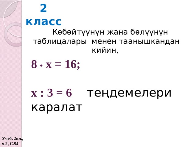 2 класс Көбөйтүүнүн жана бөлүүнүн таблицалары менен таанышкандан кийин, 8 • x = 16;  х : 3 = 6 теңдемелери каралат  Учеб. 2кл., ч.2, С.94  