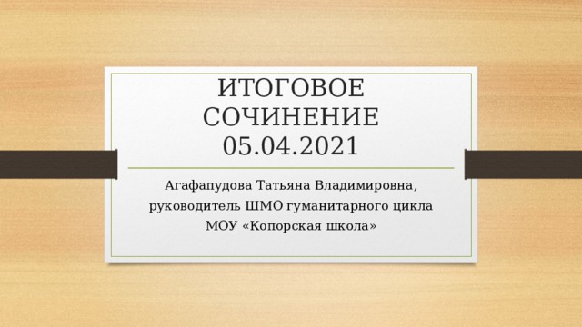 ИТОГОВОЕ СОЧИНЕНИЕ 05.04.2021 Агафапудова Татьяна Владимировна,  руководитель ШМО гуманитарного цикла МОУ «Копорская школа» 