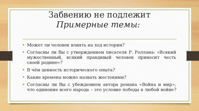 Забвению не подлежит  Примерные темы:   Может ли человек влиять на ход истории? Согласны ли Вы с утверждением писателя Р. Роллана: «Всякий мужественный, всякий правдивый человек приносит честь своей родине»? В чём ценность исторического опыта? Какие времена можно назвать жестокими? Согласны ли Вы с убеждением автора романа «Война и мир», что единение всего народа – это условие победы в любой войне?  