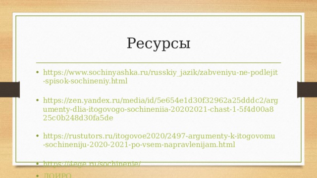 Ресурсы https://www.sochinyashka.ru/russkiy_jazik/zabveniyu-ne-podlejit-spisok-sochineniy.html  https://zen.yandex.ru/media/id/5e654e1d30f32962a25dddc2/argumenty-dlia-itogovogo-sochineniia-20202021-chast-1-5f4d00a825c0b248d30fa5de  https://rustutors.ru/itogovoe2020/2497-argumenty-k-itogovomu-sochineniju-2020-2021-po-vsem-napravlenijam.html  https://4ege.ru/sochinenie/  ЛОИРО  
