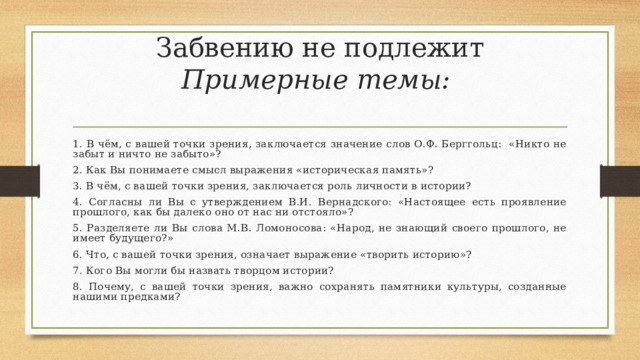 Забвению не подлежит  Примерные темы:   1. В чём, с вашей точки зрения, заключается значение слов О.Ф. Берггольц: «Никто не забыт и ничто не забыто»? 2. Как Вы понимаете смысл выражения «историческая память»? 3. В чём, с вашей точки зрения, заключается роль личности в истории? 4. Согласны ли Вы с утверждением В.И. Вернадского: «Настоящее есть проявление прошлого, как бы далеко оно от нас ни отстояло»? 5. Разделяете ли Вы слова М.В. Ломоносова: «Народ, не знающий своего прошлого, не имеет будущего?» 6. Что, с вашей точки зрения, означает выражение «творить историю»? 7. Кого Вы могли бы назвать творцом истории? 8. Почему, с вашей точки зрения, важно сохранять памятники культуры, созданные нашими предками? 