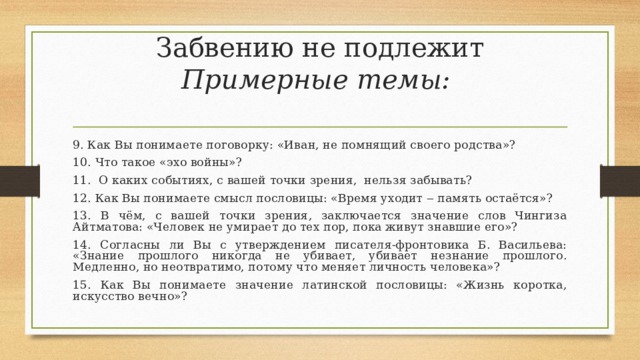 Забвению не подлежит  Примерные темы:   9. Как Вы понимаете поговорку: «Иван, не помнящий своего родства»? 10. Что такое «эхо войны»? 11. О каких событиях, с вашей точки зрения, нельзя забывать? 12. Как Вы понимаете смысл пословицы: «Время уходит ‒ память остаётся»? 13. В чём, с вашей точки зрения, заключается значение слов Чингиза Айтматова: «Человек не умирает до тех пор, пока живут знавшие его»? 14. Согласны ли Вы с утверждением писателя-фронтовика Б. Васильева: «Знание прошлого никогда не убивает, убивает незнание прошлого. Медленно, но неотвратимо, потому что меняет личность человека»? 15. Как Вы понимаете значение латинской пословицы: «Жизнь коротка, искусство вечно»? 