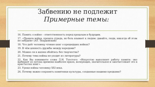 Забвению не подлежит  Примерные темы:   16. Память о войне – ответственность перед прошлым и будущим. 17. «Прошла война, прошла страда, но боль взывает к людям: давайте, люди, никогда об этом не забудем» (АТ. Твардовский) 18. Что даёт человеку чтение книг о прошедших войнах? 19. В чём ценность дружбы между народами? 20. Можно ли в жизни обойтись без творчества? 21. Почему тема войны не уходит из литературы? 22. Как Вы понимаете слова Л.Н. Толстого: «Искусство выполняет работу памяти: оно выбирает из потока времени наиболее яркое, волнующее, значительное и запечатлевает это в кристаллах книг». 23. Уроки войны человеку XXI века. 24. Почему важно сохранять памятники культуры, созданные нашими предками? 