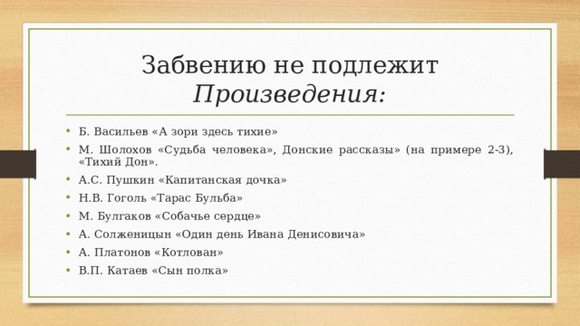 Забвению не подлежит  Произведения: Б. Васильев «А зори здесь тихие» М. Шолохов «Судьба человека», Донские рассказы» (на примере 2-3), «Тихий Дон». А.С. Пушкин «Капитанская дочка» Н.В. Гоголь «Тарас Бульба» М. Булгаков «Собачье сердце» А. Солженицын «Один день Ивана Денисовича» А. Платонов «Котлован» В.П. Катаев «Сын полка» 
