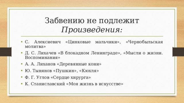 Забвению не подлежит  Произведения: С. Алексиевич «Цинковые мальчики», «Чернобыльская молитва» Д. С. Лихачев «В блокадном Ленинграде», «Мысли о жизни. Воспоминания» А. А. Лиханов «Деревянные кони» Ю. Тынянов «Пушкин», «Кюхля» Ф. Г. Углов «Сердце хирурга» К. Станиславский «Моя жизнь в искусстве»  