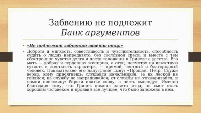 Забвению не подлежит  Банк аргументов «Не подлежат забвению заветы отца» Доброта и мягкость, совестливость и чувствительность, способность судить о людях непредвзято, без сословной спеси, и вместе с тем обостренное чувство долга и чести заложены в Гриневе с детства. Его мать — добрая и сердечная женщина, а отец, несмотря на известную сухость и жесткость характера, — прямой, честный и благородный человек. Показательно его напутствие сыну: «Прощай, Петр. Служи верно, кому присягнешь; слушайся начальников; за их лаской не гоняйся; на службу не напрашивайся; от службы не отговаривайся; и помни пословицу: береги платье снову, а честь смолоду». Именно благодаря тому, что Гринев помнил заветы отца, он смог стать хорошим человеком и проявил все лучшее, что было заложено в нем.   
