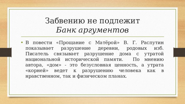 Забвению не подлежит  Банк аргументов В повести «Прощание с Матёрой» В. Г. Распутин показывает разрушение деревни, родовых изб. Писатель связывает разрушение дома с утратой национальной исторической памяти. По мнению автора, «дом» - это безусловная ценность, а утрата «корней» ведет к разрушению человека как в нравственном, так и физическом планах. 