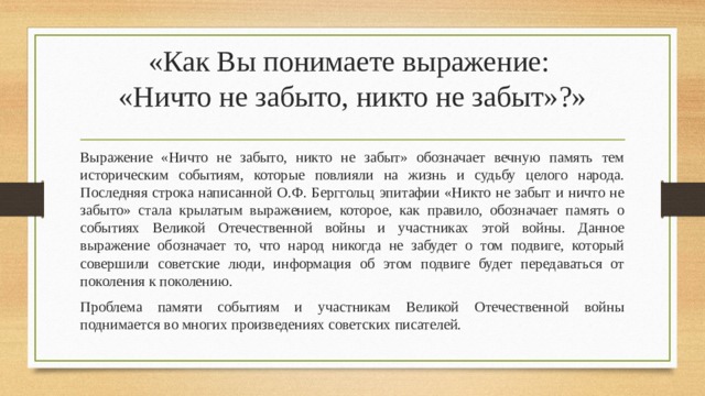«Как Вы понимаете выражение:  «Ничто не забыто, никто не забыт»?»   Выражение «Ничто не забыто, никто не забыт» обозначает вечную память тем историческим событиям, которые повлияли на жизнь и судьбу целого народа. Последняя строка написанной О.Ф. Берггольц эпитафии «Никто не забыт и ничто не забыто» стала крылатым выражением, которое, как правило, обозначает память о событиях Великой Отечественной войны и участниках этой войны. Данное выражение обозначает то, что народ никогда не забудет о том подвиге, который совершили советские люди, информация об этом подвиге будет передаваться от поколения к поколению. Проблема памяти событиям и участникам Великой Отечественной войны поднимается во многих произведениях советских писателей. 