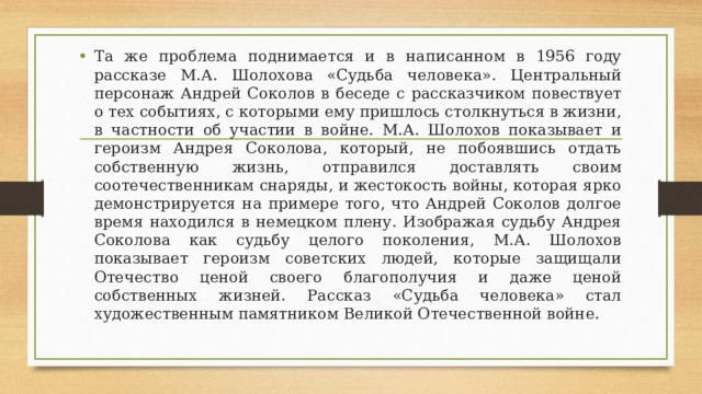 Та же проблема поднимается и в написанном в 1956 году рассказе М.А. Шолохова «Судьба человека». Центральный персонаж Андрей Соколов в беседе с рассказчиком повествует о тех событиях, с которыми ему пришлось столкнуться в жизни, в частности об участии в войне. М.А. Шолохов показывает и героизм Андрея Соколова, который, не побоявшись отдать собственную жизнь, отправился доставлять своим соотечественникам снаряды, и жестокость войны, которая ярко демонстрируется на примере того, что Андрей Соколов долгое время находился в немецком плену. Изображая судьбу Андрея Соколова как судьбу целого поколения, М.А. Шолохов показывает героизм советских людей, которые защищали Отечество ценой своего благополучия и даже ценой собственных жизней. Рассказ «Судьба человека» стал художественным памятником Великой Отечественной войне.  