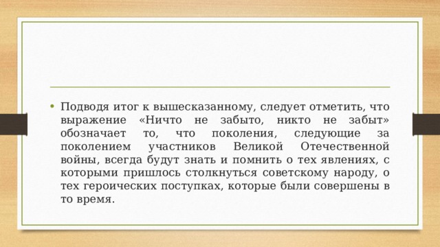 Подводя итог к вышесказанному, следует отметить, что выражение «Ничто не забыто, никто не забыт» обозначает то, что поколения, следующие за поколением участников Великой Отечественной войны, всегда будут знать и помнить о тех явлениях, с которыми пришлось столкнуться советскому народу, о тех героических поступках, которые были совершены в то время. 