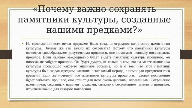 «Почему важно сохранять памятники культуры, созданные нашими предками?»   На протяжении всех веков предками было создано огромное количество памятников культуры. Почему же так важно их сохранять? Потому что памятники культуры являются своеобразными документами прошлого, они помогают человеку воссоздавать прошлое. Если человек каждодневно будет видеть памятник культуры прошлого, он никогда не забудет прошлое. Он будет думать не только о том, что на месте памятника культуры произошло какое-то значимое событие, но и о том, что этот памятник культуры был создан предком, жившим в тот самый период, с помощью предметов того времени. Если же исчезнут все памятники культуры прошлого, человек постепенно будет забывать прошлое, оно станет для него очень далеким, нереальным. Сохранение памятников, созданных нашими предками, связано с сохранением памяти о прошлом, что очень важно для каждого поколения. 