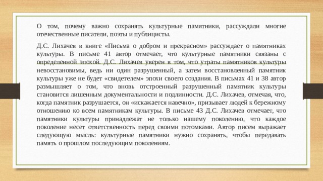 О том, почему важно сохранять культурные памятники, рассуждали многие отечественные писатели, поэты и публицисты. Д.С. Лихачев в книге «Письма о добром и прекрасном» рассуждает о памятниках культуры. В письме 41 автор отмечает, что культурные памятники связаны с определенной эпохой. Д.С. Лихачев уверен в том, что утраты памятников культуры невосстановимы, ведь ни один разрушенный, а затем восстановленный памятник культуры уже не будет «свидетелем» эпохи своего создания. В письмах 41 и 38 автор размышляет о том, что вновь отстроенный разрушенный памятник культуры становится лишенным документальности и подлинности. Д.С. Лихачев, отмечая, что, когда памятник разрушается, он «искажается навечно», призывает людей к бережному отношению ко всем памятникам культуры. В письме 43 Д.С. Лихачев отмечает, что памятники культуры принадлежат не только нашему поколению, что каждое поколение несет ответственность перед своими потомками. Автор писем выражает следующую мысль: культурные памятники нужно сохранять, чтобы передавать память о прошлом последующим поколениям. 