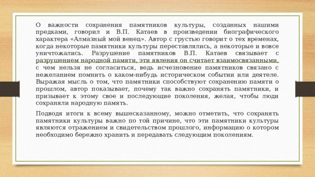 О важности сохранения памятников культуры, созданных нашими предками, говорил и В.П. Катаев в произведении биографического характера «Алмазный мой венец». Автор с грустью говорит о тех временах, когда некоторые памятники культуры переставлялись, а некоторые и вовсе уничтожались. Разрушение памятников В.П. Катаев связывает с разрушением народной памяти, эти явления он считает взаимосвязанными, с чем нельзя не согласиться, ведь исчезновение памятников связано с нежеланием помнить о каком-нибудь историческом событии или деятеле. Выражая мысль о том, что памятники способствуют сохранению памяти о прошлом, автор показывает, почему так важно сохранять памятники, и призывает к этому свое и последующие поколения, желая, чтобы люди сохраняли народную память. Подводя итоги к всему вышесказанному, можно отметить, что сохранять памятники культуры важно по той причине, что эти памятники культуры являются отражением и свидетельством прошлого, информацию о котором необходимо бережно хранить и передавать следующим поколениям. 