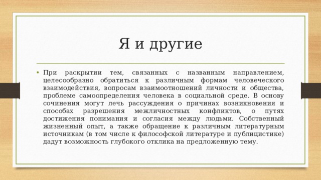 Я и другие При раскрытии тем, связанных с названным направлением, целесообразно обратиться к различным формам человеческого взаимодействия, вопросам взаимоотношений личности и общества, проблеме самоопределения человека в социальной среде. В основу сочинения могут лечь рассуждения о причинах возникновения и способах разрешения межличностных конфликтов, о путях достижения понимания и согласия между людьми. Собственный жизненный опыт, а также обращение к различным литературным источникам (в том числе к философской литературе и публицистике) дадут возможность глубокого отклика на предложенную тему. 