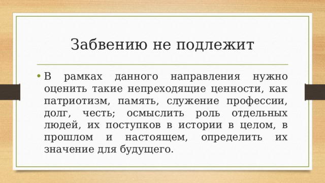 Забвению не подлежит В рамках данного направления нужно оценить такие непреходящие ценности, как патриотизм, память, служение профессии, долг, честь; осмыслить роль отдельных людей, их поступков в истории в целом, в прошлом и настоящем, определить их значение для будущего. 
