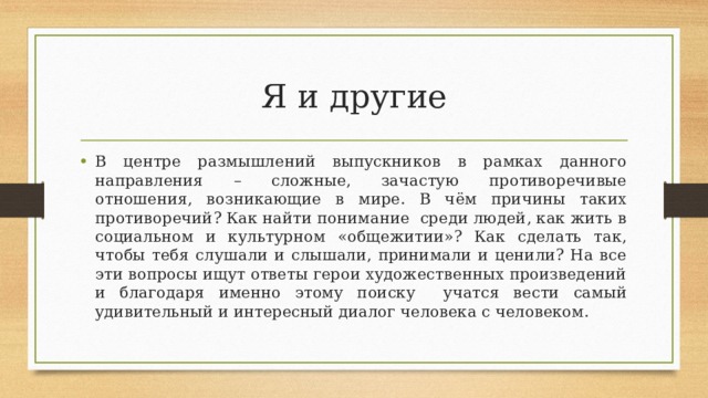Я и другие В центре размышлений выпускников в рамках данного направления – сложные, зачастую противоречивые отношения, возникающие в мире. В чём причины таких противоречий? Как найти понимание среди людей, как жить в социальном и культурном «общежитии»? Как сделать так, чтобы тебя слушали и слышали, принимали и ценили? На все эти вопросы ищут ответы герои художественных произведений и благодаря именно этому поиску учатся вести самый удивительный и интересный диалог человека с человеком. 