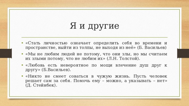 Я и другие «Стать личностью означает определить себя во времени и пространстве, выйти из толпы, не выходя из неё» (Б. Васильев) «Мы не любим людей не потому, что они злы, но мы считаем их злыми потому, что не любим их» (Л.Н. Толстой). «Любовь есть невероятное по мощи влечение душ друг к другу» (Б.Васильев). «Никто не смеет соваться в чужую жизнь. Пусть человек решает сам за себя. Помочь ему – можно, а указывать – нет» (Д. Стейнбек). 