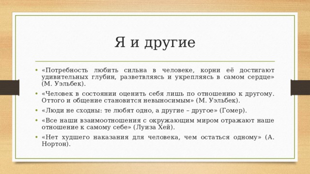 Я и другие «Потребность любить сильна в человеке, корни её достигают удивительных глубин, разветвляясь и укрепляясь в самом сердце» (М. Уэльбек). «Человек в состоянии оценить себя лишь по отношению к другому. Оттого и общение становится невыносимым» (М. Уэльбек). «Люди не сходны: те любят одно, а другие – другое» (Гомер). «Все наши взаимоотношения с окружающим миром отражают наше отношение к самому себе» (Луиза Хей). «Нет худшего наказания для человека, чем остаться одному» (А. Нортон). 