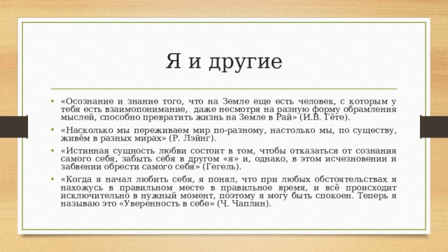 Я и другие «Осознание и знание того, что на Земле еще есть человек, с которым у тебя есть взаимопонимание, даже несмотря на разную форму обрамления мыслей, способно превратить жизнь на Земле в Рай» (И.В. Гёте). «Насколько мы переживаем мир по-разному, настолько мы, по существу, живём в разных мирах» (Р. Лэйнг). «Истинная сущность любви состоит в том, чтобы отказаться от сознания самого себя, забыть себя в другом «я» и, однако, в этом исчезновении и забвении обрести самого себя» (Гегель). «Когда я начал любить себя, я понял, что при любых обстоятельствах я нахожусь в правильном месте в правильное время, и всё происходит исключительно в нужный момент, поэтому я могу быть спокоен. Теперь я называю это «Уверенность в себе» (Ч. Чаплин). 