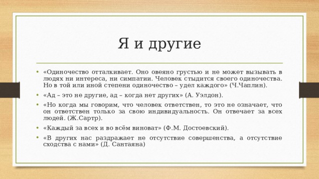 Я и другие «Одиночество отталкивает. Оно овеяно грустью и не может вызывать в людях ни интереса, ни симпатии. Человек стыдится своего одиночества. Но в той или иной степени одиночество – удел каждого» (Ч.Чаплин). «Ад – это не другие, ад – когда нет других» (A. Уэлдон). «Но когда мы говорим, что человек ответствен, то это не означает, что он ответствен только за свою индивидуальность. Он отвечает за всех людей. (Ж.Сартр). «Каждый за всех и во всём виноват» (Ф.М. Достоевский). «В других нас раздражает не отсутствие совершенства, а отсутствие сходства с нами» (Д. Сантаяна) 