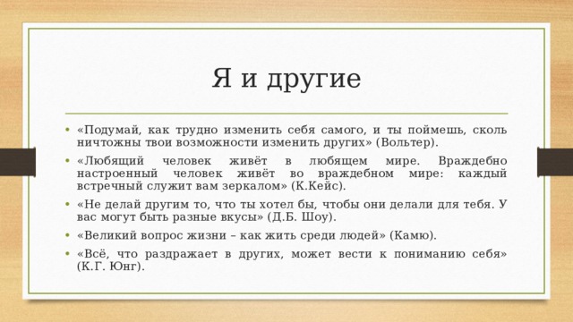 Я и другие «Подумай, как трудно изменить себя самого, и ты поймешь, сколь ничтожны твои возможности изменить других» (Вольтер). «Любящий человек живёт в любящем мире. Враждебно настроенный человек живёт во враждебном мире: каждый встречный служит вам зеркалом» (К.Кейс). «Не делай другим то, что ты хотел бы, чтобы они делали для тебя. У вас могут быть разные вкусы» (Д.Б. Шоу). «Великий вопрос жизни – как жить среди людей» (Камю). «Всё, что раздражает в других, может вести к пониманию себя» (К.Г. Юнг). 