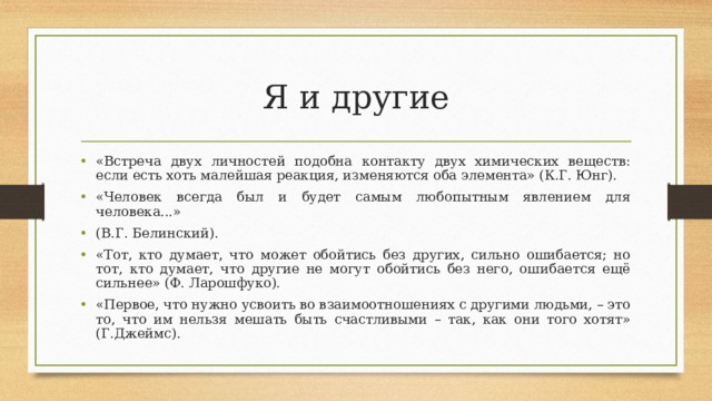Я и другие «Встреча двух личностей подобна контакту двух химических веществ: если есть хоть малейшая реакция, изменяются оба элемента» (К.Г. Юнг). «Человек всегда был и будет самым любопытным явлением для человека...» (В.Г. Белинский). «Тот, кто думает, что может обойтись без других, сильно ошибается; но тот, кто думает, что другие не могут обойтись без него, ошибается ещё сильнее» (Ф. Ларошфуко). «Первое, что нужно усвоить во взаимоотношениях с другими людьми, – это то, что им нельзя мешать быть счастливыми – так, как они того хотят» (Г.Джеймс). 