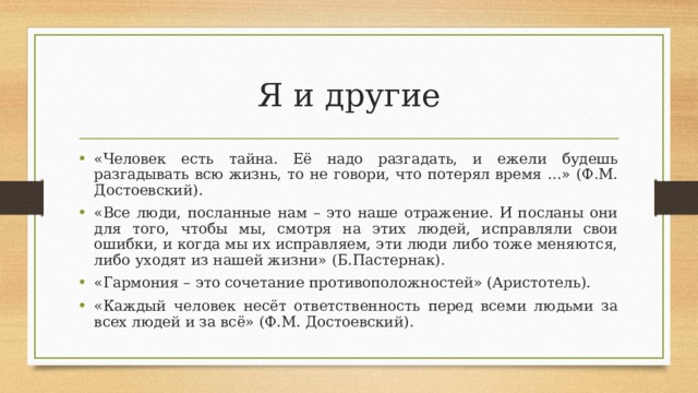 Я и другие «Человек есть тайна. Её надо разгадать, и ежели будешь разгадывать всю жизнь, то не говори, что потерял время …» (Ф.М. Достоевский). «Все люди, посланные нам – это наше отражение. И посланы они для того, чтобы мы, смотря на этих людей, исправляли свои ошибки, и когда мы их исправляем, эти люди либо тоже меняются, либо уходят из нашей жизни» (Б.Пастернак). «Гармония – это сочетание противоположностей» (Аристотель). «Каждый человек несёт ответственность перед всеми людьми за всех людей и за всё» (Ф.М. Достоевский).  