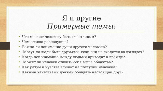 Я и другие  Примерные темы: Что мешает человеку быть счастливым? Чем опасно равнодушие? Важно ли понимание души другого человека?  Могут ли люди быть друзьями, если они не сходятся во взглядах? Когда непонимание между людьми приводит к вражде?  Может ли человек ставить себя выше общества? Как разум и чувства влияют на поступки человека? Какими качествами должен обладать настоящий друг? 