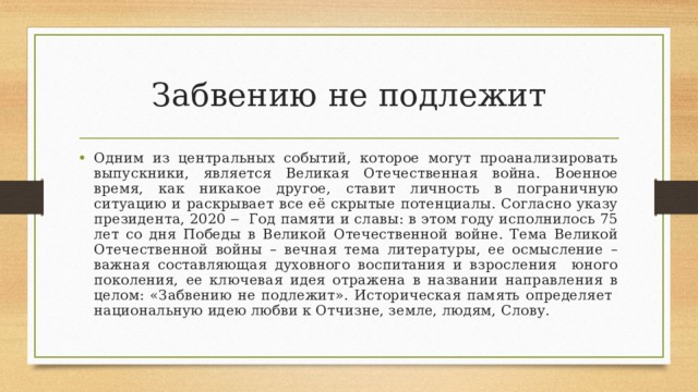 Забвению не подлежит Одним из центральных событий, которое могут проанализировать выпускники, является Великая Отечественная война. Военное время, как никакое другое, ставит личность в пограничную ситуацию и раскрывает все её скрытые потенциалы. Согласно указу президента, 2020 ‒ Год памяти и славы: в этом году исполнилось 75 лет со дня Победы в Великой Отечественной войне. Тема Великой Отечественной войны – вечная тема литературы, ее осмысление – важная составляющая духовного воспитания и взросления юного поколения, ее ключевая идея отражена в названии направления в целом: «Забвению не подлежит». Историческая память определяет национальную идею любви к Отчизне, земле, людям, Слову. 