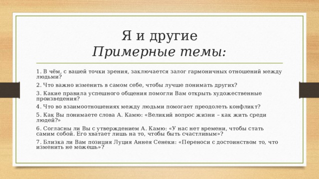 Я и другие  Примерные темы: 1. В чём, с вашей точки зрения, заключается залог гармоничных отношений между людьми? 2. Что важно изменить в самом себе, чтобы лучше понимать других? 3. Какие правила успешного общения помогли Вам открыть художественные произведения? 4. Что во взаимоотношениях между людьми помогает преодолеть конфликт? 5. Как Вы понимаете слова А. Камю: «Великий вопрос жизни – как жить среди людей?» 6. Согласны ли Вы с утверждением А. Камю: «У нас нет времени, чтобы стать самим собой. Его хватает лишь на то, чтобы быть счастливым»? 7. Близка ли Вам позиция Луция Аннея Сенеки: «Переноси с достоинством то, что изменить не можешь»? 
