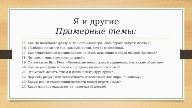 Я и другие  Примерные темы: 15. Как Вы понимаете фразу А. де Сент-Экзюпери: «Все дороги ведут к людям»? 16. «Выбирай писателя так, как выбираешь друга» (пословица). 17. Как общественное мнение влияет на стиль поведения и образ мыслей человека? 18. Человек и мир, в котором он живёт. 19. Согласны ли Вы с Гёте: «Человек не может жить в уединении, ему нужно общество». 20. Какова роль дома и семьи в передаче жизненного опыта? 21. Что может мешать отцам и детям понять друг друга? 22. Дерзость разума или человечность спасительны для мира, по-вашему? 23. Какую роль в становлении личности может играть семья? 24. Какое влияние оказывает на человека общество? 