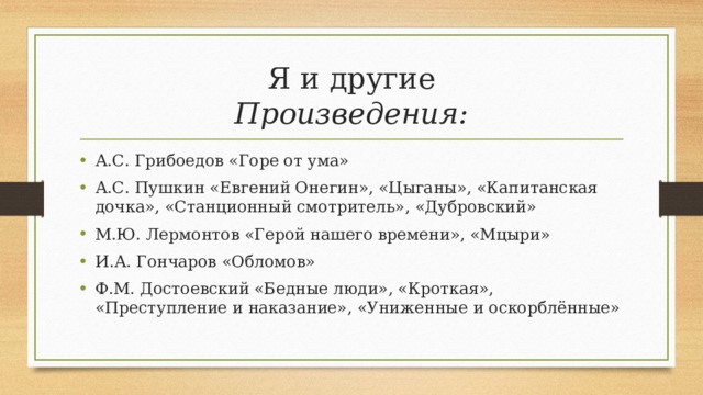 Я и другие  Произведения: А.С. Грибоедов «Горе от ума» А.С. Пушкин «Евгений Онегин», «Цыганы», «Капитанская дочка», «Станционный смотритель», «Дубровский» М.Ю. Лермонтов «Герой нашего времени», «Мцыри» И.А. Гончаров «Обломов» Ф.М. Достоевский «Бедные люди», «Кроткая», «Преступление и наказание», «Униженные и оскорблённые»  