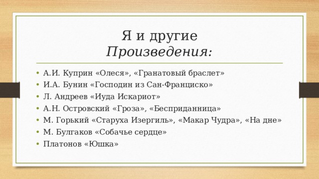 Я и другие  Произведения: А.И. Куприн «Олеся», «Гранатовый браслет» И.А. Бунин «Господин из Сан-Франциско» Л. Андреев «Иуда Искариот» А.Н. Островский «Гроза», «Бесприданница» М. Горький «Старуха Изергиль», «Макар Чудра», «На дне» М. Булгаков «Собачье сердце» Платонов «Юшка» 