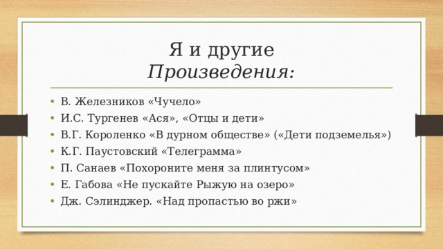 Я и другие  Произведения: В. Железников «Чучело» И.С. Тургенев «Ася», «Отцы и дети» В.Г. Короленко «В дурном обществе» («Дети подземелья») К.Г. Паустовский «Телеграмма» П. Санаев «Похороните меня за плинтусом» Е. Габова «Не пускайте Рыжую на озеро» Дж. Сэлинджер. «Над пропастью во ржи» 